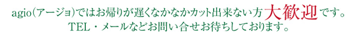 agioではお帰りが遅くなかなかカット出来ない方 大歓迎 です。TEL・メールなどお問い合せお待ちしております。